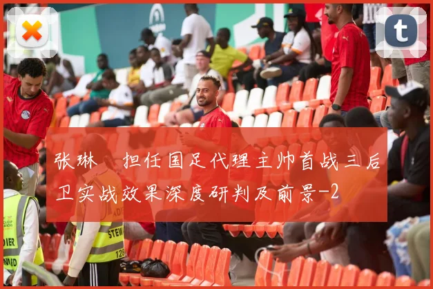 张琳芃担任国足代理主帅首战三后卫实战效果深度研判及前景