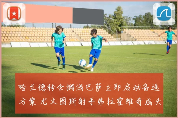 哈兰德转会搁浅巴萨立即启动备选方案 尤文图斯射手弗拉霍维奇成头号目标谈判进展迅速