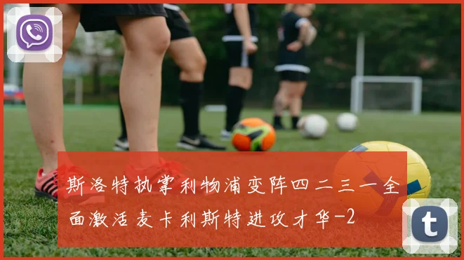 斯洛特执掌利物浦变阵四二三一全面激活麦卡利斯特进攻才华