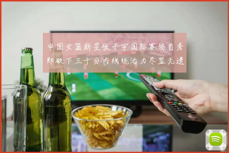 中国女篮新星张子宇国际赛场首秀即砍下三十分内线统治力尽显无遗