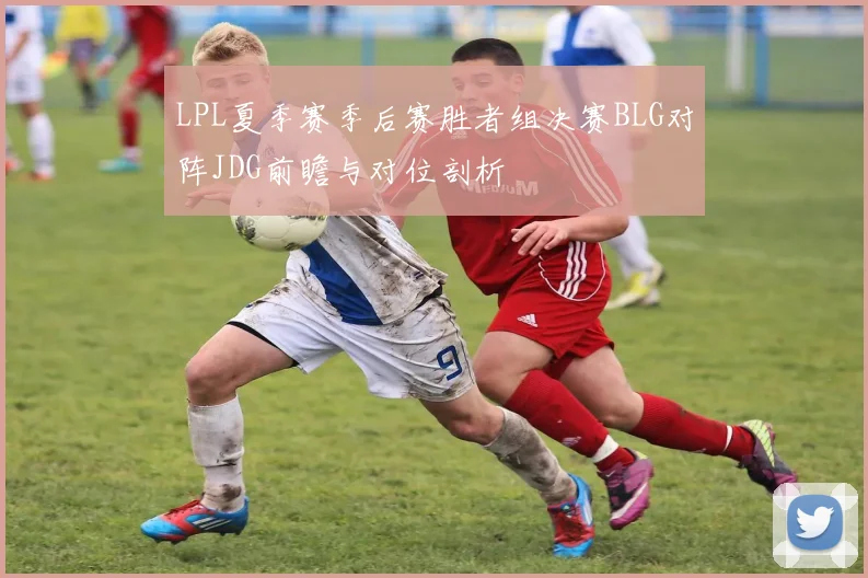 LPL夏季赛季后赛胜者组决赛BLG对阵JDG前瞻与对位剖析