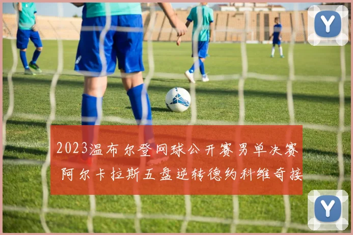 2023温布尔登网球公开赛男单决赛 阿尔卡拉斯五盘逆转德约科维奇接发战术全面解读与深度分析