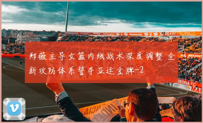 郑薇主导女篮内线战术深度调整 全新攻防体系誓夺亚运金牌