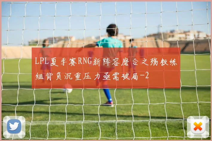 LPL夏季赛RNG新阵容磨合之殇教练组背负沉重压力亟需破局