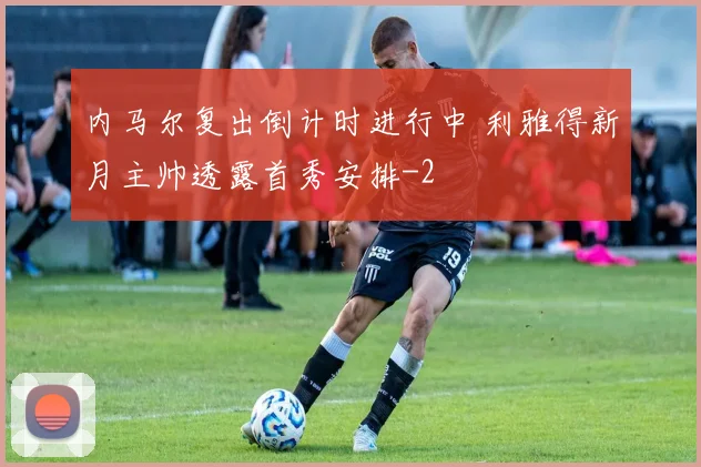 内马尔复出倒计时进行中 利雅得新月主帅透露首秀安排