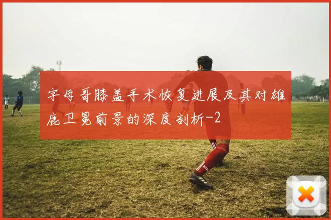 字母哥膝盖手术恢复进展及其对雄鹿卫冕前景的深度剖析