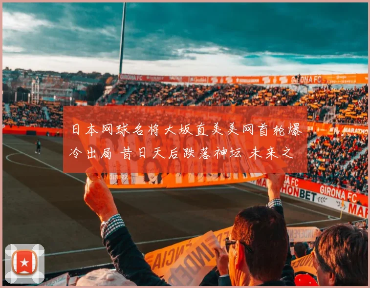 日本网球名将大坂直美美网首轮爆冷出局 昔日天后跌落神坛 未来之路何去何从
