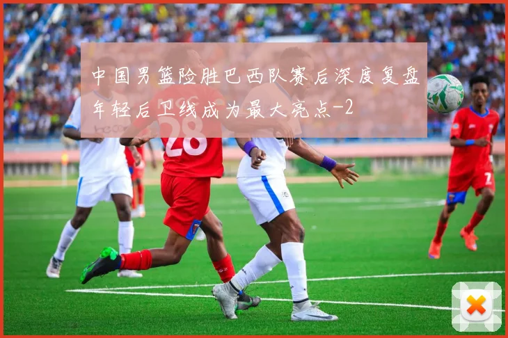中国男篮险胜巴西队赛后深度复盘年轻后卫线成为最大亮点