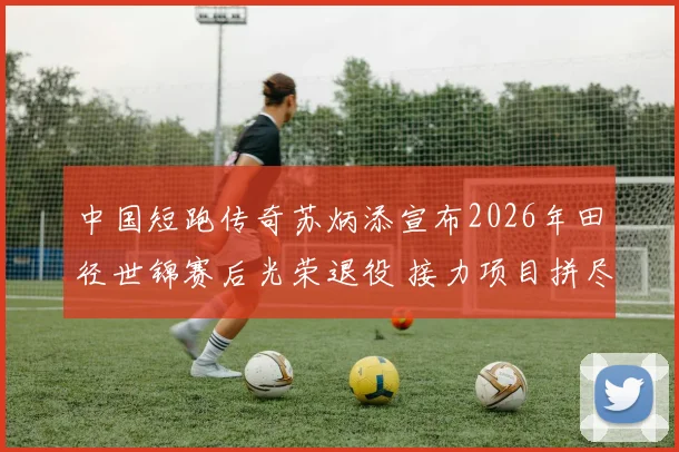 中国短跑传奇苏炳添宣布2026年田径世锦赛后光荣退役 接力项目拼尽全力冲刺最终章