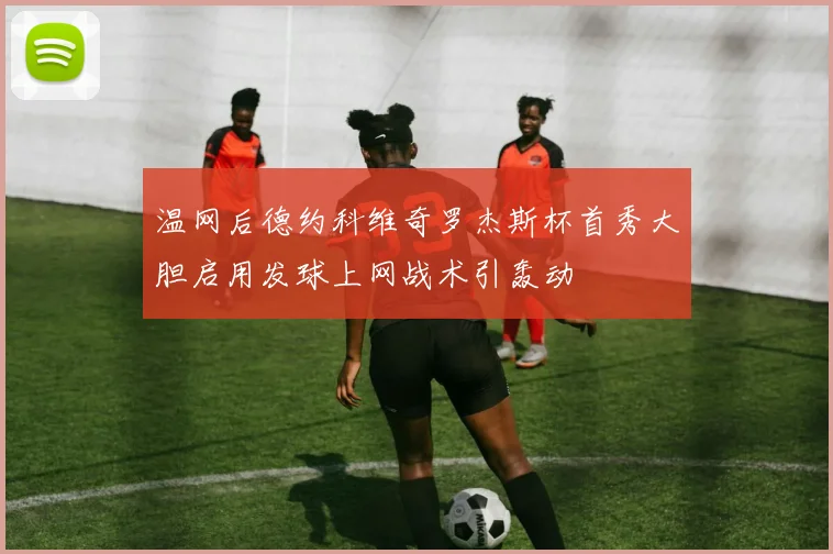 温网后德约科维奇罗杰斯杯首秀大胆启用发球上网战术引轰动