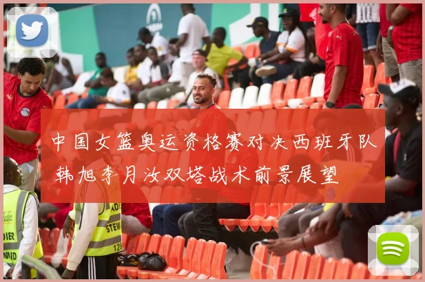 中国女篮奥运资格赛对决西班牙队 韩旭李月汝双塔战术前景展望