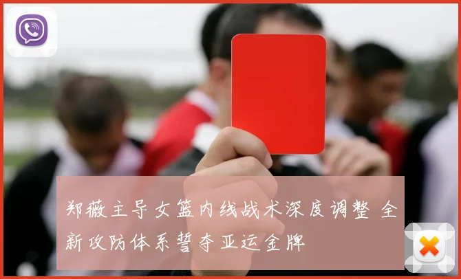郑薇主导女篮内线战术深度调整 全新攻防体系誓夺亚运金牌