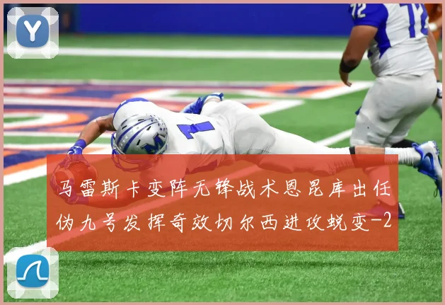 马雷斯卡变阵无锋战术恩昆库出任伪九号发挥奇效切尔西进攻蜕变
