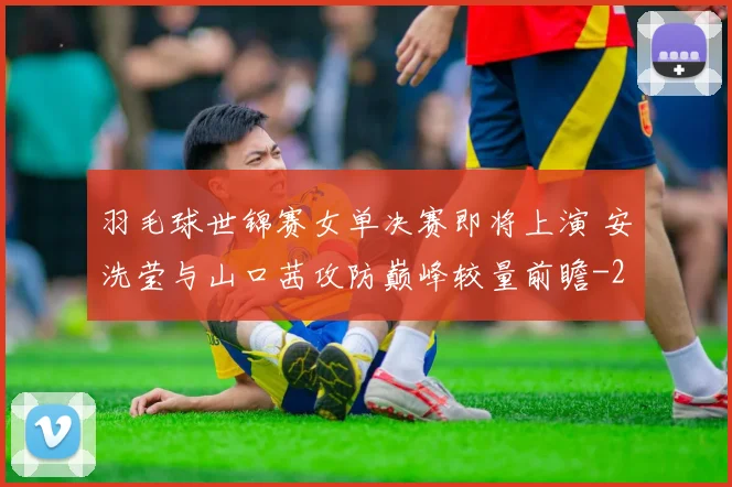 羽毛球世锦赛女单决赛即将上演 安洗莹与山口茜攻防巅峰较量前瞻