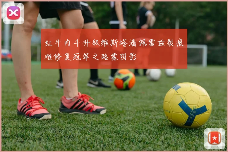 红牛内斗升级维斯塔潘佩雷兹裂痕难修复冠军之路蒙阴影