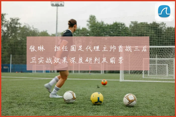 张琳芃担任国足代理主帅首战三后卫实战效果深度研判及前景