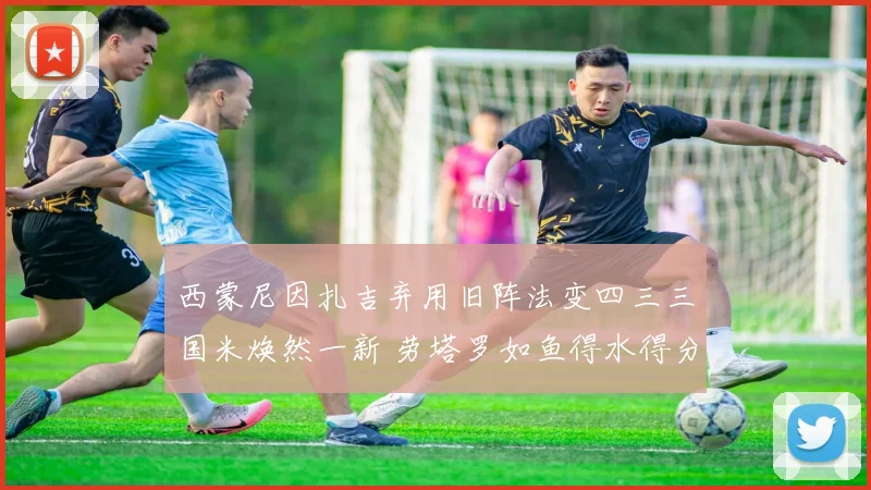 西蒙尼因扎吉弃用旧阵法变四三三国米焕然一新 劳塔罗如鱼得水得分能力尽情释放破门连连