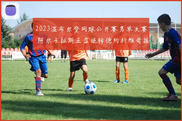 2023温布尔登网球公开赛男单决赛 阿尔卡拉斯五盘逆转德约科维奇接发战术全面解读与深度分析