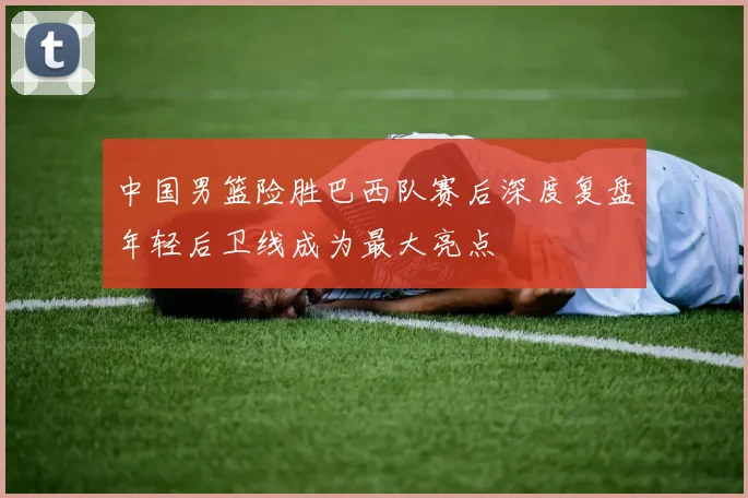 中国男篮险胜巴西队赛后深度复盘年轻后卫线成为最大亮点