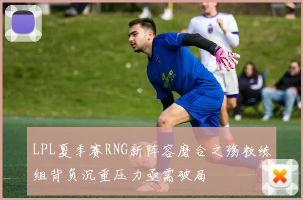 LPL夏季赛RNG新阵容磨合之殇教练组背负沉重压力亟需破局