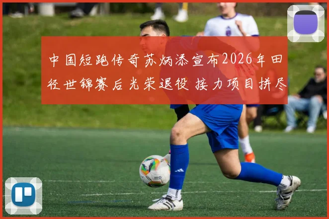 中国短跑传奇苏炳添宣布2026年田径世锦赛后光荣退役 接力项目拼尽全力冲刺最终章